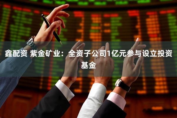 鑫配资 紫金矿业：全资子公司1亿元参与设立投资基金