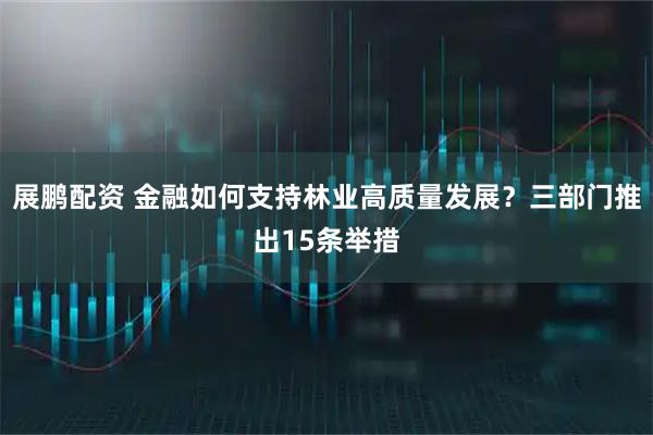 展鹏配资 金融如何支持林业高质量发展?三部门推出15条举措