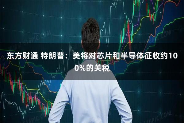 东方财通 特朗普：美将对芯片和半导体征收约100%的关税