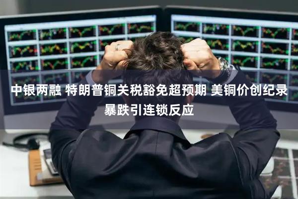 中银两融 特朗普铜关税豁免超预期 美铜价创纪录暴跌引连锁反应