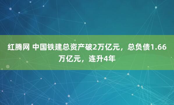 红腾网 中国铁建总资产破2万亿元,总负债1.66万亿元,连升4年