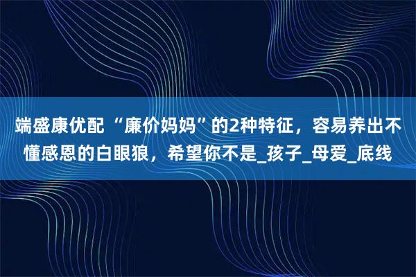 端盛康优配 “廉价妈妈”的2种特征，容易养出不懂感恩的白眼狼，希望你不是_孩子_母爱_底线