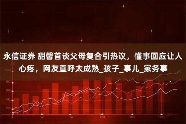 永信证券 甜馨首谈父母复合引热议,懂事回应让人心疼,网友直呼太成熟_孩子_事儿_家务事