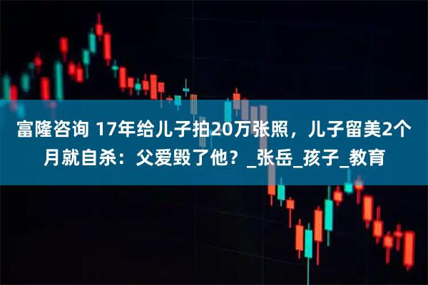 富隆咨询 17年给儿子拍20万张照，儿子留美2个月就自杀：父爱毁了他？_张岳_孩子_教育