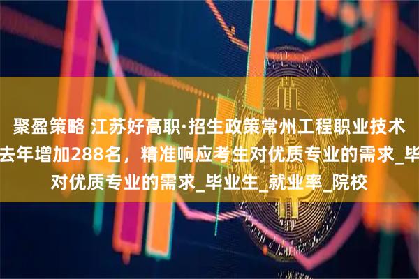 聚盈策略 江苏好高职·招生政策常州工程职业技术学院：招生计划较去年增加288名，精准响应考生对优质专业的需求_毕业生_就业率_院校