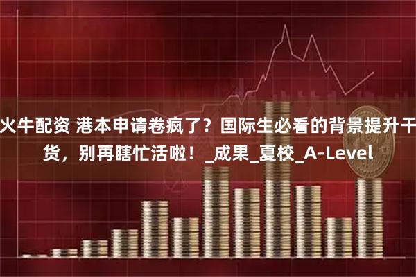火牛配资 港本申请卷疯了?国际生必看的背景提升干货,别再瞎忙活啦!_成果_夏校_A-Level