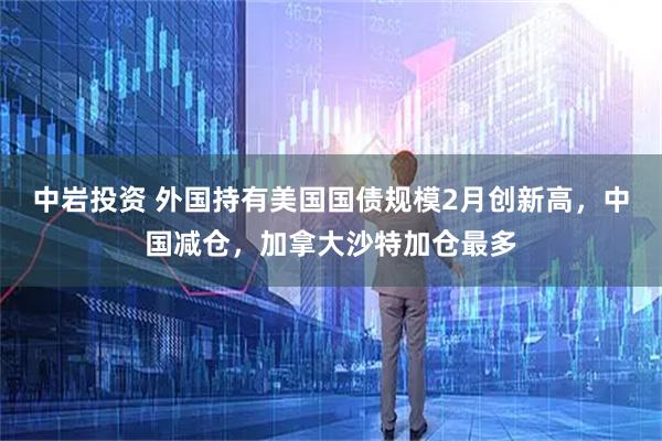 中岩投资 外国持有美国国债规模2月创新高，中国减仓，加拿大沙特加仓最多
