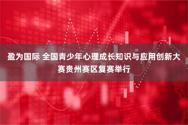盈为国际 全国青少年心理成长知识与应用创新大赛贵州赛区复赛举行