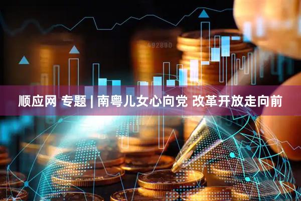 顺应网 专题 | 南粤儿女心向党 改革开放走向前