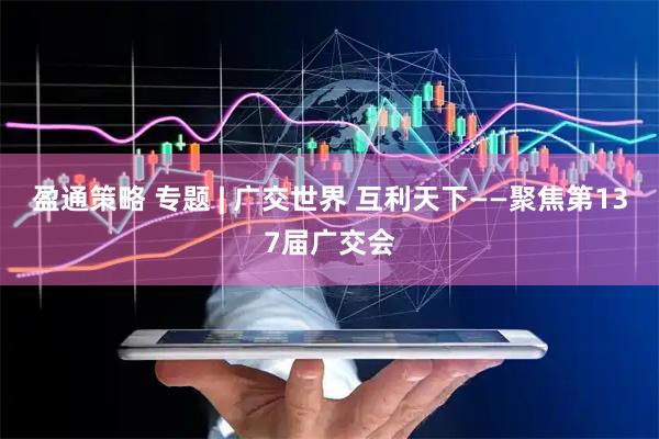 盈通策略 专题 | 广交世界 互利天下——聚焦第137届广交会