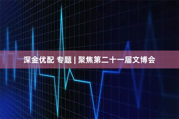 深金优配 专题 | 聚焦第二十一届文博会