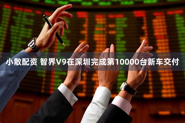 小散配资 智界V9在深圳完成第10000台新车交付