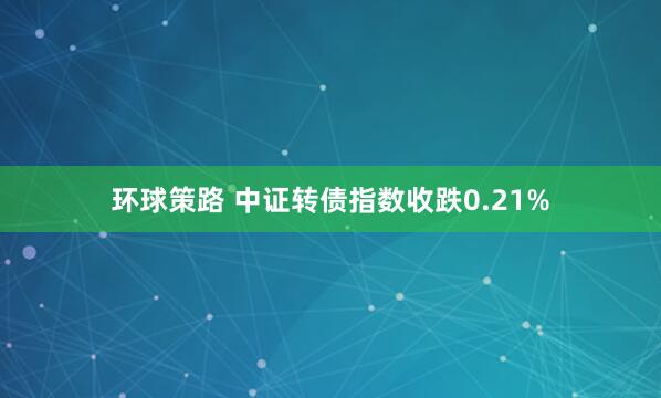 环球策路 中证转债指数收跌0.21%