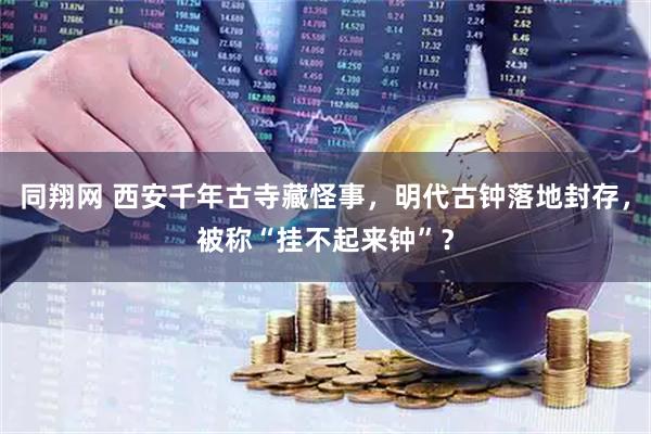 同翔网 西安千年古寺藏怪事，明代古钟落地封存，被称“挂不起来钟”？
