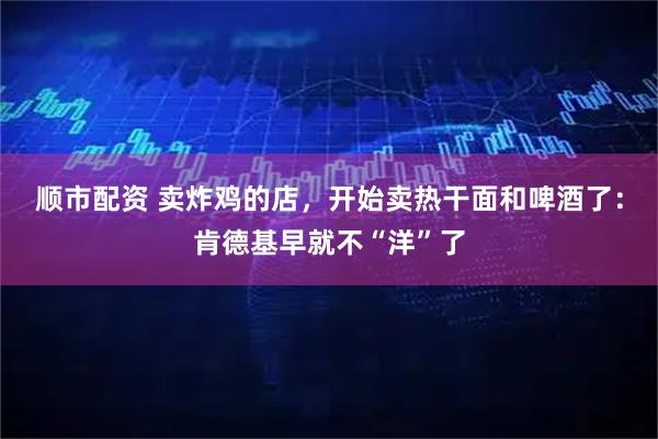 顺市配资 卖炸鸡的店，开始卖热干面和啤酒了：肯德基早就不“洋”了