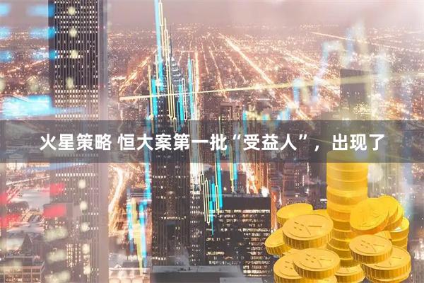 火星策略 恒大案第一批“受益人”，出现了